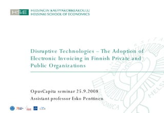 Disruptive Technologies – The Adoption of Electronic Invoicing in Finnish Private and Public Organizations OpusCapita seminar 25.9.2008 Assistant professor Esko Penttinen 