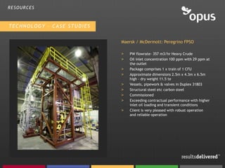 RESOURCES



TECHNOLOGY – CASE STUDIES


                            Maersk / McDermott: Peregrino FPSO

                            >   PW flowrate– 357 m3/hr Heavy Crude
                            >   Oil inlet concentration 100 ppm with 29 ppm at
                                the outlet
                            >   Package comprises 1 x train of 1 CFU
                            >   Approximate dimensions 2.5m x 4.3m x 6.5m
                                high – dry weight 11.5 te
                            >   Vessels, pipework & valves in Duplex 31803
                            >   Structural steel etc carbon steel
                            >   Commissioned
                            >   Exceeding contractual performance with higher
                                inlet oil loading and transient conditions
                            >   Client is very pleased with robust operation
                                and reliable operation
 