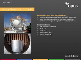 RESOURCES



TECHNOLOGY – CASE STUDIES


                            Rambol Denmark, South Arne Degasser
                            >   Vessel process / mechanical design and supply of internals.
                            >   Opus also took responsibility for the supply, installation
                                and commissioning including nucleonic instrumentation.

                            Process specifications
                            >    PW Flowrate 100,000 bpd
                            >    6.8m T/T
                            >    2.8m ID
                            >    Inlet 400ppm OIW
                            >    Outlet 20ppm OIW
 