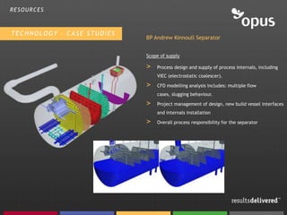 RESOURCES



TECHNOLOGY – CASE STUDIES
                            BP Andrew Kinnoull Separator


                            Scope of supply

                            >   Process design and supply of process internals, including
                                VIEC (electrostatic coalescer).

                            >   CFD modelling analysis includes: multiple flow
                                cases, slugging behaviour.

                            >   Project management of design, new build vessel interfaces
                                and internals installation

                            >   Overall process responsibility for the separator
 