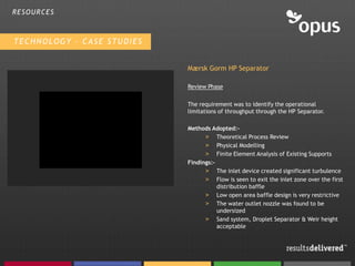 RESOURCES



TECHNOLOGY – CASE STUDIES


                            Mærsk Gorm HP Separator

                            Review Phase

                            The requirement was to identify the operational
                            limitations of throughput through the HP Separator.

                            Methods Adopted:-
                                  > Theoretical Process Review
                                  > Physical Modelling
                                  > Finite Element Analysis of Existing Supports
                            Findings:-
                                  > The inlet device created significant turbulence
                                  > Flow is seen to exit the inlet zone over the first
                                       distribution baffle
                                  > Low open area baffle design is very restrictive
                                  > The water outlet nozzle was found to be
                                       undersized
                                  > Sand system, Droplet Separator & Weir height
                                       acceptable
 