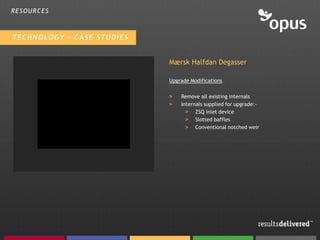 RESOURCES



TECHNOLOGY – CASE STUDIES


                            Mærsk Halfdan Degasser

                            Upgrade Modifications

                            >   Remove all existing internals
                            >   Internals supplied for upgrade:-
                                  > ZSQ inlet device
                                  > Slotted baffles
                                  > Conventional notched weir
 