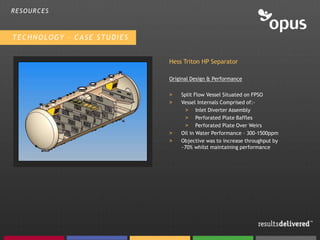 RESOURCES



TECHNOLOGY – CASE STUDIES


                            Hess Triton HP Separator

                            Original Design & Performance

                            >   Split Flow Vessel Situated on FPSO
                            >   Vessel Internals Comprised of:-
                                 > Inlet Diverter Assembly
                                 > Perforated Plate Baffles
                                 > Perforated Plate Over Weirs
                            >   Oil in Water Performance – 300-1500ppm
                            >   Objective was to increase throughput by
                                ~70% whilst maintaining performance
 