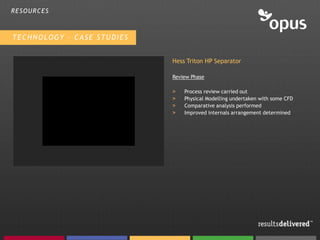 RESOURCES



TECHNOLOGY – CASE STUDIES


                            Hess Triton HP Separator

                            Review Phase

                            >   Process review carried out
                            >   Physical Modelling undertaken with some CFD
                            >   Comparative analysis performed
                            >   Improved internals arrangement determined
 