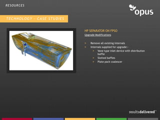 RESOURCES



TECHNOLOGY – CASE STUDIES


                            HP SEPARATOR ON FPSO
                            Upgrade Modifications


                            >   Remove all existing internals
                            >   Internals supplied for upgrade:-
                                  > Vane type inlet device with distribution
                                      baffle
                                  > Slotted baffles
                                  > Plate pack coalescer
 