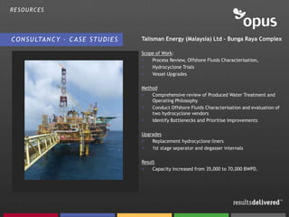 RESOURCES




C O N S U LTA N C Y – C A S E S T U D I E S   Talisman Energy (Malaysia) Ltd – Bunga Raya Complex

                                              Scope of Work:
                                              >   Process Review, Offshore Fluids Characterisation,
                                              >   Hydrocyclone Trials
                                              >   Vessel Upgrades

                                              Method
                                              >   Comprehensive review of Produced Water Treatment and
                                                  Operating Philosophy
                                              >   Conduct Offshore Fluids Characterisation and evaluation of
                                                  two hydrocyclone vendors
                                              >   Identify Bottlenecks and Prioritise Improvements

                                              Upgrades
                                              >   Replacement hydrocyclone liners
                                              >   1st stage separator and degasser internals

                                              Result
                                              >    Capacity increased from 35,000 to 70,000 BWPD.
 