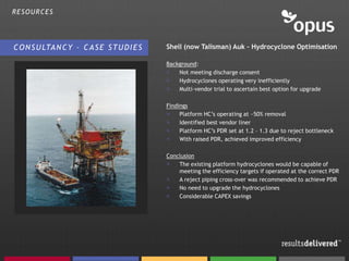 RESOURCES




C O N S U LTA N C Y – C A S E S T U D I E S   Shell (now Talisman) Auk – Hydrocyclone Optimisation

                                              Background:
                                              >   Not meeting discharge consent
                                              >   Hydrocyclones operating very inefficiently
                                              >   Multi-vendor trial to ascertain best option for upgrade

                                              Findings
                                              >    Platform HC’s operating at ~50% removal
                                              >    Identified best vendor liner
                                              >    Platform HC’s PDR set at 1.2 – 1.3 due to reject bottleneck
                                              >    With raised PDR, achieved improved efficiency

                                              Conclusion
                                              >   The existing platform hydrocyclones would be capable of
                                                  meeting the efficiency targets if operated at the correct PDR
                                              >   A reject piping cross-over was recommended to achieve PDR
                                              >   No need to upgrade the hydrocyclones
                                              >   Considerable CAPEX savings
 