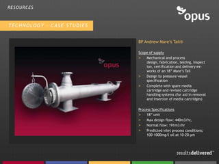 RESOURCES



TECHNOLOGY – CASE STUDIES


                            BP Andrew Mare’s Tail®

                            Scope of supply
                            >   Mechanical and process
                                design, fabrication, testing, inspect
                                ion, certification and delivery ex-
                                works of an 18” Mare’s Tail
                            >   Design to pressure vessel
                                specification
                            >   Complete with spare media
                                cartridge and revised cartridge
                                handling systems (for aid in removal
                                and insertion of media cartridges)

                            Process Specifications
                            >    18” unit
                            >    Max design flow: 440m3/hr,
                            >    Normal flow: 191m3/hr
                            >    Predicted inlet process conditions;
                                 100-1000mg/l oil at 10-20 µm
 