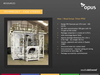 RESOURCES



TECHNOLOGY – CASE STUDIES


                            Hess / Wood Group: Triton FPSO

                            >   Design PW flowrate per CFU train – 430
                                m3/hr
                            >   Oil inlet concentration 100 ppm with 10 –
                                15 ppm at the outlet
                            >   Package comprises 2 x trains of 2 CFU’s
                            >   with interstage Mares Tail®
                            >   Approx package dimensions 5m x 6m x
                                6.5m high – dry weight 30.0 te
                            >   Vessels, pipework and valves in Duplex
                                31803
                            >   Structural steel etc carbon steel
                            >   Instrumentation – impulse tubing all wiring
                                terminated at skid edge JB’s
                            >   Package successfully commissioned
 