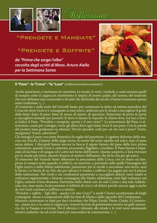 da “Prima che sorga l’alba”
raccolta degli scritti di Mons. Arturo Aiello
per la Settimana Santa


Il “Pane” - la “Croce” - “la “Luce” (millenovecentonovantatre)

Anche quest’anno ci mettiamo in cammino. Le strade, le vesti, i simboli, o canti saranno quelli
di sempre: sotto il cappuccio risentiremo il respiro di nostro padre, del nonno, del trisavolo
che non abbiamo mai conosciuto e di tanti che dal fondo dei secoli ci hanno trasmesso questa
santa tradizione. (...)
Al tramonto o nella notte del Giovedì Santo, per continuare la dolce ed intima atmosfera del
Cenacolo dove Gesù si è consegnato ai suoi amici, andremo per le strade a raccogliere il grido
della fame: fame di pane, fame di senso, di amore, di speranza. Passeremo di porta in porta
a raccogliere domade per portarle là dove si danno le risposte: le chiese dove, tra luci e fiori,
si indica il Pane. “Prendete e mangiate, questo è il mio corpo!”. Le processioni del Pane ci at-
tireranno, come per contagio, verso gli altari dove ogni fame trova il suo pane. Con le parole
del profeta Isaia grideremo in silenzio:”Perchè spendete soldi per ciò che non è pane? Venite,
mangiamo! Venite, adoriamo!”.
Chi mangia il pane croccante dimentica la veglia del panettiere, il cigolare doloroso della ma-
cina sui chicchi, il pianto della spiga recisa, la morte del seme sepolto nel solco: non c’è pane
senza dolore. I discepoli hanno ancora in bocca il sapore buono del pane della loro prima
comunione, quando Gesù è catturato, processato, flagellato, crocifisso. Il Pane buono è impa-
stato di lacrime e di sangue ed è cotto nel forno dell’Amore. Questa scoperta ci farà riversare
per le strade più mesti, attoniti dinanzi al mistero dell’amore che da la vita per gli amici.
Al tramonto del Venerdì Santo sfileranno le processioni della Croce: con in mano un lam-
pione (è sempre notte quando si soffre!), un martirio, o portando sulle spalle l’immagine del
Figlio morto o della Madre addolorata, passeremo per le strade a raccontare una storia, anzi
la Storia. La Storia di un Dio che per salvarci è venuto a soffrire e ha pagato per noi il prezzo
della redenzione. Nei vicoli e nei condomini passeremo a raccogliere dolore: tante madri si
vedranno rappresentate e faranno compagnia alla Madre addolorata, tanti figli vedranno nel
Figlio, redento il loro dramma. Partiremo dalle chiese con un solo Cristo e una sola Addolo-
rata, ma, man mano, la processione si infittirà di croci e di dolori perchè ancora oggi e anche
da noi Gesù continua a soffrire e a morire.
“Prendete e soffrite - Egli dirà - questa è la mia Croce!” e molti Cirenei accetteranno di fargli
compagnia mossi a compassione dalle lacrime di Maria e dallo sguardo del Condannato.
Miserere canteranno in tanti per farci ricordare che Pilato, Erode, Pietro, Giuda, il Centurio-
ne... siamo noi, e io, sotto il cappuccio, verserò lacrime di pentimento mentre un gallo annun-
cia che la Pasqua si avvicina. Poi il silenzio è ridonato alle strade e le vesti sono ammassate
mentre andiamo via ad occhi bassi per nascondere la commozione. (...)
 