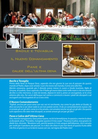 Bacile e Tovaglia
Prima della festa di Pasqua Gesù, sapendo che era giunta la sua ora di passare da questo
mondo al Padre, dopo aver amato i suoi che erano nel mondo, li amò sino alla fine.
Mentre cenavano, quando gia il diavolo aveva messo in cuore a Giuda Iscariota, figlio di
Simone, di tradirlo, Gesù sapendo che il Padre gli aveva dato tutto nelle mani e che era venuto
da Dio e a Dio ritornava, si alzò da tavola, depose le vesti e, preso un asciugatoio, se lo cinse
attorno alla vita. Poi versò dell’acqua nel catino e cominciò a lavare i piedi dei discepoli e ad
asciugarli con l’asciugatoio di cui si era cinto.

Il Nuovo Comandamento
“Figlioli, ancora per poco sono con voi; voi mi cercherete, ma come ho gia detto ai Giudei, lo
dico ora anche a voi: dove vado io voi non potete venire. Vi do un comandamento nuovo: che
vi amiate gli uni gli altri; come io vi ho amato, così amatevi anche voi gli uni gli altri. Da questo
tutti sapranno che siete miei discepoli, se avrete amore gli uni per gli altri”.

Pane e Calice dell’Ultima Cena
Ora, mentre mangiavano, Gesù prese il pane, recitò la benedizione, lo spezzò e, mentre lo dava
ai discepoli, disse: “Prendete, mangiate: questo è il mio corpo”. Poi prese il calice, rese grazie e lo
diede loro, dicendo: “Bevetene tutti, perché questo è il mio sangue dell’alleanza, che è versato
per molti per il perdono dei peccati. Io vi dico che d’ora in poi non berrò di questo frutto della
vite fino al giorno in cui lo berrò nuovo con voi, nel regno del Padre mio”.
 