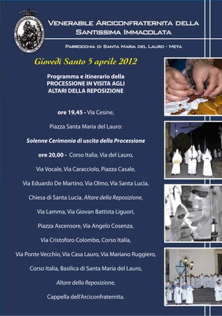 Giovedì Santo 5 aprile 2012
            Programma e itinerario della
            PROCESSIONE IN VISITA AGLI
            ALTARI DELLA REPOSIZIONE


                 ore 19,45 - Via Cesine,

             Piazza Santa Maria del Lauro:

    Solenne Cerimonia di uscita della Processione

         ore 20,00 - Corso Italia, Via del Lauro,

        Via Vocale, Via Caracciolo, Piazza Casale,

  Via Eduardo De Martino, Via Olmo, Via Santa Lucia,

     Chiesa di Santa Lucia, Altare della Reposizione,

        Via Lamma, Via Giovan Battista Liguori,

        Piazza Ascensore, Via Angelo Cosenza,

          Via Cristoforo Colombo, Corso Italia,

Via Ponte Vecchio, Via Casa Lauro, Via Mariano Ruggiero,

     Corso Italia, Basilica di Santa Maria del Lauro,

                Altare della Reposizione,

            Cappella dell’Arciconfraternita.
 