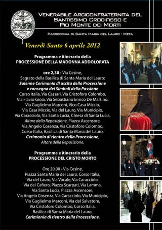 Venerdì Santo 6 aprile 2012
       Programma e itinerario della
PROCESSIONE DELLA MADONNA ADDOLORATA

                  ore 2,30 - Via Cesine,
   Sagrato della Basilica di Santa Maria del Lauro:
   Solenne Cerimonia di uscita della Processione
       e consegna dei Simboli della Passione
   Corso Italia, Via Cassari, Via Cristoforo Colombo,
 Via Flavio Gioia, Via Sebastiano Enrico De Martino,
      Via Guglielmo Marconi, Vico Casa Miccio,
    Via Casa Miccio, Via del Lauro, Via Municipio,
Via Caracciolo, Via Santa Lucia, Chiesa di Santa Lucia,
      Altare della Reposizione, Piazza Ascensore,
    Via Angelo Cosenza, Via Cristoforo Colombo,
    Corso Italia, Basilica di Santa Maria del Lauro,
       Cerimonia di rientro della Processione,
                 Altare della Reposizione.

          Programma e itinerario della
        PROCESSIONE DEL CRISTO MORTO

                 Ore 20,00 - Via Cesine,
      Piazza Santa Maria del Lauro, Corso Italia,
       Via del Lauro, Via Vocale, Via Caracciolo,
     Via dei Cafiero, Piazza Scarpati, Via Lamma,
          Via Santa Lucia, Piazza Ascensore,
 Via Angelo Cosenza, Via Caracciolo, Via Municipio,
      Via Guglielmo Marconi, Via del Salvatore,
         Via Cristoforo Colombo, Corso Italia,
           Basilica di Santa Maria del Lauro,
      Cerimionia di rientro della Processione.
 