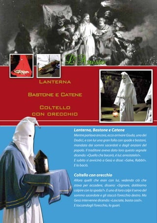 Lanterna, Bastone e Catene
Mentre parlava ancora, ecco arrivare Giuda, uno dei
Dodici, e con lui una gran folla con spade e bastoni,
mandata dai sommi sacerdoti e dagli anziani del
popolo. Il traditore aveva dato loro questo segnale
dicendo: «Quello che bacerò, è lui; arrestatelo!».
E subito si avvicinò a Gesù e disse: «Salve, Rabbì!».
E lo baciò.

Coltello con orecchio
Allora quelli che eran con lui, vedendo ciò che
stava per accadere, dissero: «Signore, dobbiamo
colpire con la spada?». E uno di loro colpì il servo del
sommo sacerdote e gli staccò l’orecchio destro. Ma
Gesù intervenne dicendo: «Lasciate, basta così!».
E toccandogli l’orecchio, lo guarì.
 