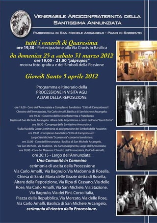 tutti i venerdì di Quaresima
     ore 19,30 - Partecipazione alla Via Crucis in Basilica

da domenica 25 a sabato 31 marzo 2012
                ore 19,00 - 21,00 “μάρτυρας”
        mostra foto-grafica e dei Simboli della Passione

             Giovedì Santo 5 aprile 2012
                       Programma e itinerario della
                       PROCESSIONE IN VISITA AGLI
                       ALTARI DELLA REPOSIZIONE

    ore 19,00 - Coro dell’Annunziata e Complesso Bandistico “Città di Campobasso”:
      Chiostro dell’Immacolata, Via Carlo Amalfi, Basilica di San Michele Arcangelo;
                   ore 19,30 - Governo dell’Arciconfraternita e Fratellanza:
Basilica di San Michele Arcangelo: Altare della Reposizione e canto dell’inno “Genti Tutte”;
                     ore 19,30 - Congrega della Santissima Annunziata:
       “Sulla Via della Croce”, cerimonia di assegnazione dei Simboli della Passione;
                  ore 19,45 - Complesso bandistico “Città di Campobasso” :
                    Largo San Michele “Sconsolata” concerto bandistico;
            ore 20,00 - Coro dell’Annunziata: Basilica di San Michele Arcangelo,
        Via San Michele, Via Stazione, Via Santa Margherita, Largo dell’Annunziata;
         ore 20,00 - Coro del Miserere: Chiostro dell’Immacolata, Via Carlo Amalfi;
              ore 20:15 - Largo dell’Annunziata:
                 Una Comunità in Cammino
            cerimonia di uscita della Processione
   Via Carlo Amalfi, Via Bagnulo, Via Madonna di Rosella,
     Chiesa di Santa Maria delle Grazie detta di Rosella,
   Altare della Reposizione, Via Ripa di Cassano, Via delle
    Rose, Via Carlo Amalfi, Via San Michele, Via Stazione,
            Via Bagnulo, Via dei Pini, Corso Italia,
    Piazza della Repubblica, Via Mercato, Via delle Rose,
     Via Carlo Amalfi, Basilica di San Michele Arcangelo,
          cerimonia di rientro della Processione.
 