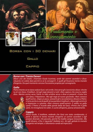 Borsa con i Trenta Denari
Allora uno dei Dodici, chiamato Giuda Iscariota, andò dai sommi sacerdoti e disse:
«Quanto mi volete dare perché io ve lo consegni?». E quelli gli fissarono trenta monete
d’argento. Da quel momento cercava l’occasione propizia per consegnarlo.

Gallo
Pietro intanto se ne stava seduto fuori, nel cortile. Una serva gli si avvicinò e disse: «Anche
tu eri con Gesù, il Galileo!». Ed egli negò davanti a tutti: «Non capisco che cosa tu voglia
dire». Mentre usciva verso l’atrio, lo vide un’altra serva e disse ai presenti: «Costui era
                con Gesù, il Nazareno». Ma egli negò di nuovo giurando: «Non conosco
                quell’uomo». Dopo un poco, i presenti gli si accostarono e dissero a Pietro:
                «Certo anche tu sei di quelli; la tua parlata ti tradisce!». Allora egli cominciò
                a imprecare e a giurare: «Non conosco quell’uomo!». E subito un gallo
                cantò. E Pietro si ricordò delle parole dette da Gesù: «Prima che il gallo
                canti, mi rinnegherai tre volte». E uscito all’aperto, pianse amaramente.

                Cappio
                Allora Giuda, il traditore, vedendo che Gesù era stato condannato, si
                pentì e riportò le trenta monete d’argento ai sommi sacerdoti e agli
                anziani dicendo: «Ho peccato, perché ho tradito sangue innocente». Ma
                quelli dissero: «Che ci riguarda? Veditela tu!». Ed egli, gettate le monete
                d’argento nel tempio, si allontanò e andò ad impiccarsi.
 