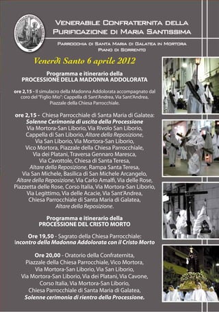 Venerdì Santo 6 aprile 2012
          Programma e itinerario della
   PROCESSIONE DELLA MADONNA ADDOLORATA
ore 2,15 - Il simulacro della Madonna Addolorata accompagnato dal
   coro del “Figlio Mio”: Cappella di Sant’Andrea, Via Sant’Andrea,
                   Piazzale della Chiesa Parrocchiale.

ore 2,15 - Chiesa Parrocchiale di Santa Maria di Galatea:
     Solenne Cerimonia di uscita della Processione
     Via Mortora-San Liborio, Via Rivolo San Liborio,
     Cappella di San Liborio, Altare della Reposizione,
         Via San Liborio, Via Mortora-San Liborio,
     Vico Mortora, Piazzale della Chiesa Parrocchiale,
        Via dei Platani, Traversa Gennaro Maresca,
           Via Cavottole, Chiesa di Santa Teresa,
       Altare della Reposizione, Rampa Santa Teresa,
   Via San Michele, Basilica di San Michele Arcangelo,
 Altare della Reposizione, Via Carlo Amalfi, Via delle Rose,
Piazzetta delle Rose, Corso Italia, Via Mortora-San Liborio,
     Via Legittimo, Via delle Acacie, Via Sant’Andrea,
      Chiesa Parrocchiale di Santa Maria di Galatea,
                   Altare della Reposizione.

             Programma e itinerario della
           PROCESSIONE DEL CRISTO MORTO

     Ore 19,50 - Sagrato della Chiesa Parrocchiale:
Incontro della Madonna Addolorata con il Cristo Morto

         Ore 20,00 - Oratorio della Confraternita,
     Piazzale della Chiesa Parrocchiale, Vico Mortora,
         Via Mortora-San Liborio, Via San Liborio,
   Via Mortora-San Liborio, Via dei Platani, Via Cavone,
           Corso Italia, Via Mortora-San Liborio,
      Chiesa Parrocchiale di Santa Maria di Galatea,
    Solenne cerimonia di rientro della Processione.
 