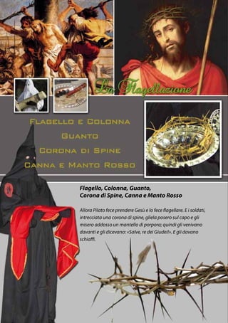 Flagello, Colonna, Guanto,
Corona di Spine, Canna e Manto Rosso

Allora Pilato fece prendere Gesù e lo fece flagellare. E i soldati,
intrecciata una corona di spine, gliela posero sul capo e gli
misero addosso un mantello di porpora; quindi gli venivano
davanti e gli dicevano: «Salve, re dei Giudei!». E gli davano
schiaffi.
 