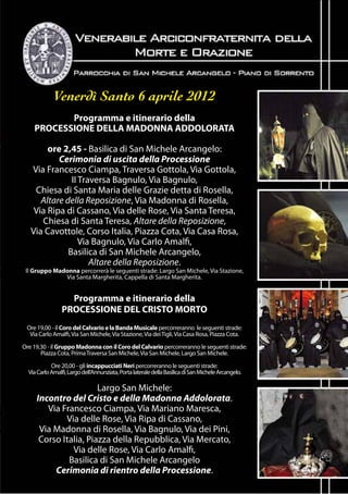 Venerdì Santo 6 aprile 2012
           Programma e itinerario della
    PROCESSIONE DELLA MADONNA ADDOLORATA

        ore 2,45 - Basilica di San Michele Arcangelo:
           Cerimonia di uscita della Processione
   Via Francesco Ciampa, Traversa Gottola, Via Gottola,
               II Traversa Bagnulo, Via Bagnulo,
    Chiesa di Santa Maria delle Grazie detta di Rosella,
      Altare della Reposizione, Via Madonna di Rosella,
    Via Ripa di Cassano, Via delle Rose, Via Santa Teresa,
      Chiesa di Santa Teresa, Altare della Reposizione,
   Via Cavottole, Corso Italia, Piazza Cota, Via Casa Rosa,
                  Via Bagnulo, Via Carlo Amalfi,
              Basilica di San Michele Arcangelo,
                     Altare della Reposizione.
 Il Gruppo Madonna percorrerà le seguenti strade: Largo San Michele, Via Stazione,
              Via Santa Margherita, Cappella di Santa Margherita.


                  Programma e itinerario della
                PROCESSIONE DEL CRISTO MORTO
 Ore 19,00 - il Coro del Calvario e la Banda Musicale percorreranno le seguenti strade:
  Via Carlo Amalfi, Via San Michele, Via Stazione, Via dei Tigli, Via Casa Rosa, Piazza Cota.

Ore 19,30 - il Gruppo Madonna con il Coro del Calvario percorreranno le seguenti strade:
       Piazza Cota, Prima Traversa San Michele, Via San Michele, Largo San Michele.

            Ore 20,00 - gli incappucciati Neri percorreranno le seguenti strade:
  Via Carlo Amalfi, Largo dell’Annunziata, Porta laterale della Basilica di San Michele Arcangelo.

                       Largo San Michele:
     Incontro del Cristo e della Madonna Addolorata.
        Via Francesco Ciampa, Via Mariano Maresca,
             Via delle Rose, Via Ripa di Cassano,
      Via Madonna di Rosella, Via Bagnulo, Via dei Pini,
      Corso Italia, Piazza della Repubblica, Via Mercato,
               Via delle Rose, Via Carlo Amalfi,
              Basilica di San Michele Arcangelo
          Cerimonia di rientro della Processione.
 