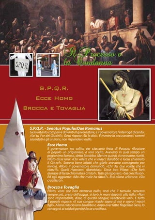 S.P.Q.R. - Senatus PopulusQue Romanus
Gesù intanto comparve davanti al governatore, e il governatore l’interrogò dicendo:
«Sei tu il re dei Giudei?». Gesù rispose «Tu lo dici». E mentre lo accusavano i sommi
sacerdoti e gli anziani, non rispondeva nulla.
             Ecce Homo
             Il governatore era solito, per ciascuna festa di Pasqua, rilasciare
             al popolo un prigioniero, a loro scelta. Avevano in quel tempo un
             prigioniero famoso, detto Barabba. Mentre quindi si trovavano riuniti,
             Pilato disse loro: «Chi volete che vi rilasci: Barabba o Gesù chiamato
             il Cristo?». Sapeva bene infatti che glielo avevano consegnato per
             invidia. Allora il governatore domandò: «Chi dei due volete che vi
             rilasci?». Quelli risposero: «Barabba!». Disse loro Pilato: «Che farò
             dunque di Gesù chiamato il Cristo?». Tutti gli risposero: «Sia crocifisso!».
             Ed egli aggiunse: «Ma che male ha fatto?». Essi allora urlarono: «Sia
             crocifisso!».

             Brocca e Tovaglia
             Pilato, visto che non otteneva nulla, anzi che il tumulto cresceva
             sempre più, presa dell’acqua, si lavò le mani davanti alla folla: «Non
             sono responsabile, disse, di questo sangue; vedetevela voi!». E tutto
             il popolo rispose: «Il suo sangue ricada sopra di noi e sopra i nostri
             figli». Allora rilasciò loro Barabba e, dopo aver fatto flagellare Gesù, lo
             consegnò ai soldati perché fosse crocifisso.
 