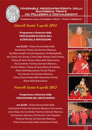 Giovedì Santo 5 aprile 2012
            Programma e itinerario della
            PROCESSIONE IN VISITA AGLI
            ALTARI DELLA REPOSIZIONE

          ore 22,30 - Chiesa Parrocchiale della
        Santissima Trinità, Via Gennaro Maresca,
  Via Meta-Amalfi, Via Sant’Agostino, Via Botteghelle,
Via Corbo, Via Cavone, Corso Italia, Rampa Santa Teresa,
     Chiesa di Santa Teresa, Altare della Reposizione,
        Via Cavottole, Traversa Gennaro Maresca,
    Via dei Platani, Chiesa di Santa Maria di Galatea,
         Altare della Reposizione, Via dei Platani,
            Via Cavone, Via Gennaro Maresca,
      Chiesa Parrocchiale della Santissima Trinità,
                 Altare della Reposizione.

       Venerdì Santo 6 aprile 2012
           Programma e itinerario della
         PROCESSIONE DEL CRISTO MORTO

         ore 20,00 - Chiesa Parrocchiale della
 Santissima Trinità, Via Gennaro Maresca, Via Cavone,
 Corso Italia, Via Cavottole, Traversa Gennaro Maresca,
   Via Gennaro Maresca, Via Petrulo, Case Popolari,
        Traversa Petrulo, Via Gennaro Maresca,
     Chiesa Parrocchiale della Santissima Trinità.
 