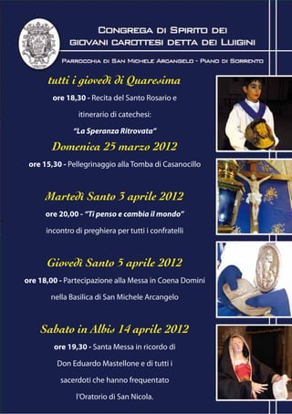 tutti i giovedì di Quaresima
        ore 18,30 - Recita del Santo Rosario e

                itinerario di catechesi:

              “La Speranza Ritrovata”

        Domenica 25 marzo 2012
 ore 15,30 - Pellegrinaggio alla Tomba di Casanocillo



      Martedì Santo 3 aprile 2012
      ore 20,00 - “Ti penso e cambia il mondo”

      incontro di preghiera per tutti i confratelli



      Giovedì Santo 5 aprile 2012
ore 18,00 - Partecipazione alla Messa in Coena Domini

       nella Basilica di San Michele Arcangelo



    Sabato in Albis 14 aprile 2012
        ore 19,30 - Santa Messa in ricordo di

         Don Eduardo Mastellone e di tutti i

          sacerdoti che hanno frequentato

               l’Oratorio di San Nicola.
 