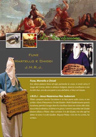 Fune, Martello e Chiodi
Essi allora presero Gesù ed egli, portando la croce, si avviò verso il
luogo del Cranio, detto in ebraico Gòlgota, dove lo crocifissero e con
lui altri due, uno da una parte e uno dall’altra, e Gesù nel mezzo.

J.N.R.J. - Jesus Nazarenus Rex Judeorum
Pilato compose anche l’iscrizione e la fece porre sulla croce; vi era
scritto: «Gesù il Nazareno, il re dei Giudei». Molti Giudei lessero questa
iscrizione, perché il luogo dove fu crocifisso Gesù era vicino alla città;
era scritta in ebraico, in latino e in greco. I sommi sacerdoti dei Giudei
dissero allora a Pilato: «Non scrivere: il re dei Giudei, ma che egli ha
detto: Io sono il re dei Giudei». Rispose Pilato: «Ciò che ho scritto, ho
scritto».
 