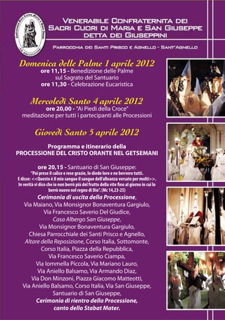 Domenica delle Palme 1 aprile 2012
              ore 11,15 - Benedizione delle Palme
                   sul Sagrato del Santuario
              ore 11,30 - Celebrazione Eucaristica

        Mercoledì Santo 4 aprile 2012
           ore 20,00 - “Ai Piedi della Croce”
  meditazione per tutti i partecipanti alle Processioni

          Giovedì Santo 5 aprile 2012
         Programma e itinerario della
PROCESSIONE DEL CRISTO ORANTE NEL GETSEMANI

            ore 20,15 - Santuario di San Giuseppe:
        “Poi prese il calice e rese grazie, lo diede loro e ne bevvero tutti.
E disse: <<Questo è il mio sangue il sangue dell’alleanza versato per molti>>.
In verità vi dico che io non berrò più del frutto della vite fino al giorno in cui lo
                   berrò nuovo nel regno di Dio”. (Mc 14,23-25)
         Cerimonia di uscita della Processione,
   Via Maiano, Via Monsignor Bonaventura Gargiulo,
            Via Francesco Saverio Del Giudice,
                 Casa Albergo San Giuseppe,
          Via Monsignor Bonaventura Gargiulo,
     Chiesa Parrocchiale dei Santi Prisco e Agnello,
    Altare della Reposizione, Corso Italia, Sottomonte,
           Corso Italia, Piazza della Repubblica,
               Via Francesco Saverio Ciampa,
         Via Iommella Piccola, Via Mariano Lauro,
         Via Aniello Balsamo, Via Armando Diaz,
       Via Don Minzoni, Piazza Giacomo Matteotti,
   Via Aniello Balsamo, Corso Italia, Via San Giuseppe,
                 Santuario di San Giuseppe,
         Cerimonia di rientro della Processione,
                 canto dello Stabat Mater.
 