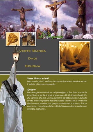Veste Bianca e Dadi
Dopo averlo quindi crocifisso, si spartirono le sue vesti tirandole a sorte.
E sedutisi, gli facevano la guardia.

Spugna
Da mezzogiorno fino alle tre del pomeriggio si fece buio su tutta la
terra. Verso le tre, Gesù gridò a gran voce: «Elì, Elì, lemà sabactàni?»,
che significa: «Dio mio, Dio mio, perché mi hai abbandonato?». Udendo
questo, alcuni dei presenti dicevano: «Costui chiama Elia». E subito uno
di loro corse a prendere una spugna e, imbevutala di aceto, la fissò su
una canna e così gli dava da bere. Gli altri dicevano: «Lascia, vediamo se
viene Elia a salvarlo!».
 