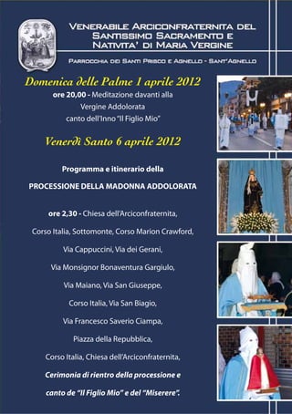 Domenica delle Palme 1 aprile 2012
       ore 20,00 - Meditazione davanti alla
               Vergine Addolorata
           canto dell’Inno “Il Figlio Mio”


    Venerdì Santo 6 aprile 2012

          Programma e itinerario della

PROCESSIONE DELLA MADONNA ADDOLORATA


     ore 2,30 - Chiesa dell’Arciconfraternita,

 Corso Italia, Sottomonte, Corso Marion Crawford,

          Via Cappuccini, Via dei Gerani,

      Via Monsignor Bonaventura Gargiulo,

          Via Maiano, Via San Giuseppe,

            Corso Italia, Via San Biagio,

          Via Francesco Saverio Ciampa,

              Piazza della Repubblica,

     Corso Italia, Chiesa dell’Arciconfraternita,

    Cerimonia di rientro della processione e

     canto de “Il Figlio Mio” e del “Miserere”.
 