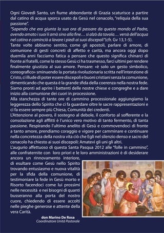 Ogni Giovedì Santo, un fiume abbondante di Grazia scaturisce a partire
dal catino di acqua sporca usato da Gesù nel cenacolo, “reliquia della sua
passione”.
“Sapendo che era giunta la sua ora di passare da questo mondo al Padre,
avendo amato i suoi li amò sino alla fine… si alzò da tavola… versò dell’acqua
nel catino e cominciò a lavare i piedi ai suoi discepoli”(cfr. Gv 13,1-5).
Tante volte abbiamo sentito, come gli apostoli, parlare di amore, di
comunione di gesti concreti di affetto e carità, ma ancora oggi dopo
duemila anni facciamo fatica a pensare che questo significa chinarci di
fronte ai fratelli, come lo stesso Gesù ci ha trasmesso, farci ultimi per rendere
finalmente giustizia al suo amore. Pensare: «è solo un gesto simbolico,
coreografico» sminuendo la portata rivoluzionaria scritta nell’intenzione di
Cristo, ci illude di poter essere discepoli e buoni cristiani senza la comunione,
dimenticando che questa è la grande sfida della coerenza nella nostra fede.
Siamo pronti ad aprire i battenti delle nostre chiese e congreghe e a dare
inizio alla comunione dei cuori in processione.
Alla stanchezza di tante ore di cammino processionale aggiungiamo la
leggerezza dello Spirito che ci fa guardare oltre le sacre rappresentazioni e
ci fa essere sempre più Chiesa, Comunità dei credenti.
L’Attenzione al povero, il sostegno al debole, il conforto al sofferente e la
consolazione agli afflitti è l’unico vero motivo di tanto fermento, di tanta
passione. Respirando l’ultimo anelito di Gesù e commovendoci di fronte
a tanto amore, prendiamo coraggio e vigore per camminare e continuare
nella concretezza della nostra vita ciò che Egli nel silenzio denso e sacro del
cenacolo ha chiesto ai suoi discepoli: Amatevi gli uni gli altri.
L’augurio affettuoso di questa Santa Pasqua 2012 alle “folle in cammino”,
alle confraternite con loro priori e le loro amministrazioni è di desiderare
ancora un rinnovamento interiore,
di esultare come Gesù nello Spirito
trovando entusiasmo e nuova vitalità
per la sfida della comunione, di
testimoniare la fede in Gesù morto e
Risorto facendoci come lui prossimi
nelle necessità e nei bisogni di quanti
busseranno alla porta del nostro
cuore, chiedendo di essere accolti
nelle pieghe generose e attente della
vera Carità.
                  don Marino De Rosa
               Coordinatore Unità Pastorale
 