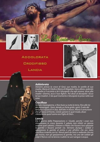 Addolorata
Stavano presso la croce di Gesù sua madre, la sorella di sua
madre, Maria di Clèofa e Maria di Màgdala. Gesù allora, vedendo
la madre e lì accanto a lei il discepolo che egli amava, disse alla
madre: «Donna, ecco il tuo figlio!». Poi disse al discepolo: «Ecco
la tua madre!». E da quel momento il discepolo la prese nella sua
casa.

Crocifisso
Venuto mezzogiorno, si fece buio su tutta la terra, fino alle tre
del pomeriggio. Gesù, dando un forte grido, spirò. Il velo del
tempio si squarciò in due, dall’alto in basso. Allora il centurione
che gli stava di fronte, vistolo spirare in quel modo, disse:
«Veramente quest’uomo era Figlio di Dio!».
Lancia
Era il giorno della Preparazione e i Giudei, perché i corpi non
rimanessero in croce durante il sabato (era infatti un giorno
solenne quel sabato), chiesero a Pilato che fossero loro spezzate
le gambe e fossero portati via. Vennero dunque i soldati e
spezzarono le gambe al primo e poi all’altro che era stato
crocifisso insieme con lui. Venuti però da Gesù e vedendo che era
gia morto, non gli spezzarono le gambe, ma uno dei soldati gli
colpì il fianco con la lancia e subito ne uscì sangue e acqua.
 