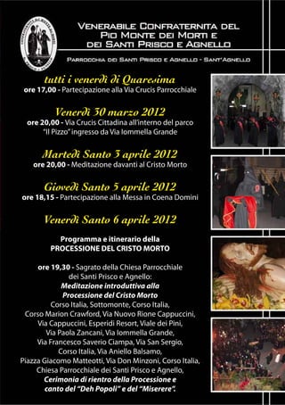tutti i venerdì di Quaresima
 ore 17,00 - Partecipazione alla Via Crucis Parrocchiale


           Venerdì 30 marzo 2012
  ore 20,00 - Via Crucis Cittadina all’interno del parco
       “Il Pizzo” ingresso da Via Iommella Grande


       Martedì Santo 3 aprile 2012
    ore 20,00 - Meditazione davanti al Cristo Morto


       Giovedì Santo 5 aprile 2012
ore 18,15 - Partecipazione alla Messa in Coena Domini


       Venerdì Santo 6 aprile 2012
           Programma e itinerario della
         PROCESSIONE DEL CRISTO MORTO

     ore 19,30 - Sagrato della Chiesa Parrocchiale
               dei Santi Prisco e Agnello:
             Meditazione introduttiva alla
             Processione del Cristo Morto
          Corso Italia, Sottomonte, Corso Italia,
 Corso Marion Crawford, Via Nuovo Rione Cappuccini,
     Via Cappuccini, Esperidi Resort, Viale dei Pini,
        Via Paola Zancani, Via Iommella Grande,
     Via Francesco Saverio Ciampa, Via San Sergio,
            Corso Italia, Via Aniello Balsamo,
Piazza Giacomo Matteotti, Via Don Minzoni, Corso Italia,
     Chiesa Parrocchiale dei Santi Prisco e Agnello,
       Cerimonia di rientro della Processione e
        canto del “Deh Popoli” e del “Miserere”.
 