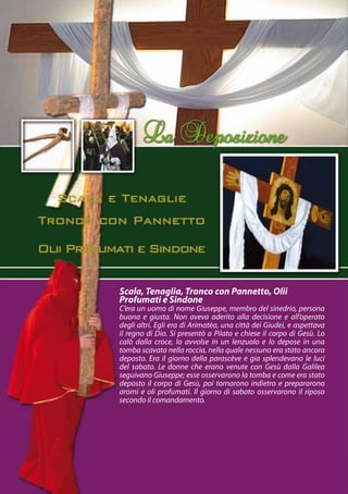 Scala, Tenaglia, Tronco con Pannetto, Olii
Profumati e Sindone
C’era un uomo di nome Giuseppe, membro del sinedrio, persona
buona e giusta. Non aveva aderito alla decisione e all’operato
degli altri. Egli era di Arimatèa, una città dei Giudei, e aspettava
il regno di Dio. Si presentò a Pilato e chiese il corpo di Gesù. Lo
calò dalla croce, lo avvolse in un lenzuolo e lo depose in una
tomba scavata nella roccia, nella quale nessuno era stato ancora
deposto. Era il giorno della parascève e gia splendevano le luci
del sabato. Le donne che erano venute con Gesù dalla Galilea
seguivano Giuseppe; esse osservarono la tomba e come era stato
deposto il corpo di Gesù, poi tornarono indietro e prepararono
aromi e oli profumati. Il giorno di sabato osservarono il riposo
secondo il comandamento.
 