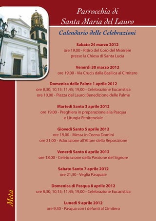 Parrocchia di
                     Santa Maria del Lauro
                    Calendario delle Celebrazioni
                              Sabato 24 marzo 2012
                       ore 19,00 - Ritiro del Coro del Miserere
                           presso la Chiesa di Santa Lucia

                              Venerdì 30 marzo 2012
                   ore 19,00 - Via Crucis dalla Basilica al Cimitero

               Domenica delle Palme 1 aprile 2012
       ore 8,30; 10,15; 11,45; 19,00 - Celebrazione Eucaristica
       ore 10,00 - Piazza del Lauro: Benedizione delle Palme

                  Martedì Santo 3 aprile 2012
         ore 19,00 - Preghiera in preparazione alla Pasqua
                       e Liturgia Penitenziale

                   Giovedì Santo 5 aprile 2012
                ore 18,00 - Messa in Coena Domini
        ore 21,00 - Adorazione all’Altare della Reposizione

                   Venerdì Santo 6 aprile 2012
        ore 18,00 - Celebrazione della Passione del Signore

                   Sabato Santo 7 aprile 2012
                    ore 21,30 - Veglia Pasquale

                Domenica di Pasqua 8 aprile 2012
       ore 8,30; 10,15; 11,45; 19,00 - Celebrazione Eucaristica
Meta




                        Lunedì 9 aprile 2012
             ore 9,30 - Pasqua con i defunti al Cimitero
 