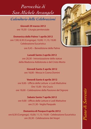 Parrocchia di
   San Michele Arcangelo
  Calendario delle Celebrazioni
           Giovedì 29 marzo 2012
        ore 19,30 - Liturgia penitenziale

    Domenica delle Palme 1 aprile 2012
 ore 7,00; 8,30 (Congrega); 10,00; 11,15; 19,00
            Celebrazione Eucaristica
               ore 9,45 – Benedizione delle Palme

                  Lunedì Santo 2 aprile 2012
             ore 20,30 - Intronizzazione delle statue
          della Madonna Addolorata e del Cristo Morto

                 Giovedì Santo 5 aprile 2012
               ore 18,00 - Messa in Coena Domini

                  Venerdì Santo 6 aprile 2012
         ore 9,00 - Ufficio delle Letture e Lodi Mattutine
                        Ore 15,00 - Via Crucis                        Piano di Sorrento
       ore 18,00 - Celebrazione della Passione del Signore

                  Sabato Santo 7 aprile 2012
         ore 9,00 - Ufficio delle Letture e Lodi Mattutine
                    ore 21,30 - Veglia Pasquale

              Domenica di Pasqua 8 aprile 2012
ore 8,30 (Congrega); 10,00; 11,15; 19,00 - Celebrazione Eucaristica
               ore 20,30 - Celebrazione dei Vespri
 