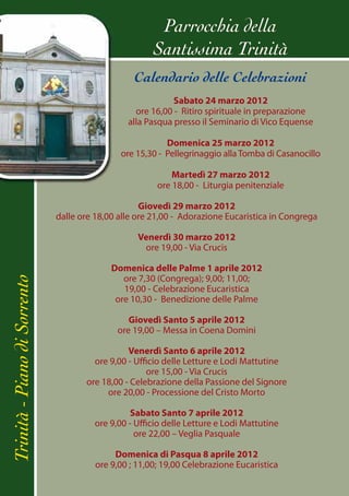 Parrocchia della
                                                       Santissima Trinità
                                                  Calendario delle Celebrazioni
                                                            Sabato 24 marzo 2012
                                                  ore 16,00 - Ritiro spirituale in preparazione
                                                alla Pasqua presso il Seminario di Vico Equense

                                                          Domenica 25 marzo 2012
                                              ore 15,30 - Pellegrinaggio alla Tomba di Casanocillo

                                                            Martedì 27 marzo 2012
                                                        ore 18,00 - Liturgia penitenziale

                                                    Giovedì 29 marzo 2012
                              dalle ore 18,00 alle ore 21,00 - Adorazione Eucaristica in Congrega

                                                   Venerdì 30 marzo 2012
                                                    ore 19,00 - Via Crucis

                                            Domenica delle Palme 1 aprile 2012
                                               ore 7,30 (Congrega); 9,00; 11,00;
Trinità - Piano di Sorrento




                                               19,00 - Celebrazione Eucaristica
                                             ore 10,30 - Benedizione delle Palme

                                                Giovedì Santo 5 aprile 2012
                                             ore 19,00 – Messa in Coena Domini

                                                Venerdì Santo 6 aprile 2012
                                       ore 9,00 - Ufficio delle Letture e Lodi Mattutine
                                                     ore 15,00 - Via Crucis
                                     ore 18,00 - Celebrazione della Passione del Signore
                                          ore 20,00 - Processione del Cristo Morto

                                                Sabato Santo 7 aprile 2012
                                       ore 9,00 - Ufficio delle Letture e Lodi Mattutine
                                                  ore 22,00 – Veglia Pasquale

                                             Domenica di Pasqua 8 aprile 2012
                                        ore 9,00 ; 11,00; 19,00 Celebrazione Eucaristica
 