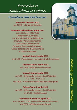 Parrocchia di
Santa Maria di Galatea
Calendario delle Celebrazioni
      Mercoledì 28 marzo 2012
    ore 18,00 – Liturgia penitenziale

 Domenica delle Palme 1 aprile 2012
      ore 7,30; 9,45; 11,00; 19,00
       Celebrazione Eucaristica
  ore 9,30 – Benedizione delle Palme
    ore 20,00 - Via Crucis itinerante:
      Chiesa di San Pietro ai Colli,
  Via Nastro Azzurro,Via Pontecorvo,
 Chiesa della Natività di Maria Vergine
         ai Colli di Fontanelle

               Martedì Santo 3 aprile 2012
  ore 21,00 - Preghiera per i partecipanti alle Processioni




                                                              Mortora - Piano di Sorrento
               Giovedì Santo 5 aprile 2012
            ore 19,00 – Messa in Coena Domini

              Venerdì Santo 6 aprile 2012
     ore 9,00 – Ufficio delle Letture e Lodi Mattutine
                   ore 15,00 – Via Crucis
   ore 18,00 – Celebrazione della Passione del Signore

              Sabato Santo 7 aprile 2012
     ore 9,00 – Ufficio delle Letture e Lodi Mattutine
               ore 21,30 – Veglia Pasquale

           Domenica di Pasqua 8 aprile 2012
   ore 7,30; 9,45; 11,00; 19,00 - Celebrazione Eucaristica
            ore 20,30 – Celebrazione dei Vespri
 