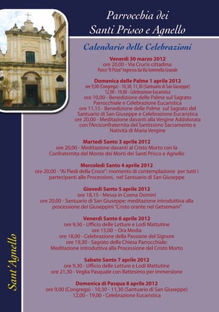 Parrocchia dei
                                       Santi Prisco e Agnello
                                    Calendario delle Celebrazioni
                                                   Venerdì 30 marzo 2012
                                               ore 20,00 - Via Crucis cittadina:
                                            Parco “Il Pizzo” ingresso da Via Iommella Grande

                                           Domenica delle Palme 1 aprile 2012
                                     ore 9,00 (Congrega) - 10,30; 11,30 (Santuario di San Giuseppe)
                                                 12,00 - 19,00 - Celebrazione Eucaristica
                                    ore 10,00 - Benedizione delle Palme sul Sagrato
                                          Parrocchiale e Celebrazione Eucaristica
                                  ore 11,15 - Benedizione delle Palme sul Sagrato del
                                 Santuario di San Giuseppe e Celebrazione Eucaristica
                                ore 20,00 - Meditazione davanti alla Vergine Addolorata
                                  con l’Arciconfraternita del Santissimo Sacramento e
                                                    Natività di Maria Vergine

                                    Martedì Santo 3 aprile 2012
                       ore 20,00 - Meditazione davanti al Cristo Morto con la
                     Confraternita del Monte dei Morti dei Santi Prisco e Agnello

                                     Mercoledì Santo 4 aprile 2012
               ore 20,00 - “Ai Piedi della Croce”: momento di contemplazione per tutti i
                     partecipanti alle Processioni, nel Santuario di San Giuseppe

                                    Giovedì Santo 5 aprile 2012
                                  ore 18,15 - Messa in Coena Domini
                 ore 20,00 - Santuario di San Giuseppe: meditazione introduttiva alla
                      processione dei Giuseppini “Cristo orante nel Getsemani”

                                    Venerdì Santo 6 aprile 2012
                           ore 9,30 - Ufficio delle Letture e Lodi Mattutine
                                        ore 15,00 - Ora Media
                        ore 18,00 - Celebrazione della Passione del Signore
Sant’Agnello




                            ore 19,30 - Sagrato della Chiesa Parrocchiale:
                      Meditazione introduttiva alla Processione del Cristo Morto

                                     Sabato Santo 7 aprile 2012
                           ore 9,30 - Ufficio delle Letture e Lodi Mattutine
                      ore 21,30 - Veglia Pasquale con Battesimo per immersione

                                Domenica di Pasqua 8 aprile 2012
                   ore 9,00 (Congrega) - 10,30 - 11,30 (Santuario di San Giuseppe)
                               12,00 - 19,00 - Celebrazione Eucaristica
 