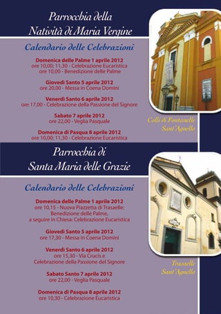 Parrocchia della
   Natività di Maria Vergine
 Calendario delle Celebrazioni
      Domenica delle Palme 1 aprile 2012
    ore 10,00; 11,30 - Celebrazione Eucaristica
       ore 10,00 - Benedizione delle Palme

          Giovedì Santo 5 aprile 2012
        ore 20,00 - Messa in Coena Domini

           Venerdì Santo 6 aprile 2012
ore 17,00 - Celebrazione della Passione del Signore

              Sabato 7 aprile 2012
            ore 22,00 - Veglia Pasquale               Colli di Fontanelle
                                                            Sant’Agnello
       Domenica di Pasqua 8 aprile 2012
    ore 10,00; 11,30 - Celebrazione Eucaristica

        Parrocchia di
   Santa Maria delle Grazie
 Calendario delle Celebrazioni
      Domenica delle Palme 1 aprile 2012
      ore 10,15 - Nuova Piazzetta di Trasaelle:
             Benedizione delle Palme,
   a seguire in Chiesa: Celebrazione Eucaristica

          Giovedì Santo 5 aprile 2012
        ore 17,30 - Messa in Coena Domini

          Venerdì Santo 6 aprile 2012
             ore 15,30 - Via Crucis e
     Celebrazione della Passione del Signore                  Trasaelle
           Sabato Santo 7 aprile 2012                      Sant’Agnello
            ore 22,00 - Veglia Pasquale

       Domenica di Pasqua 8 aprile 2012
       ore 10,30 - Celebrazione Eucaristica
 
