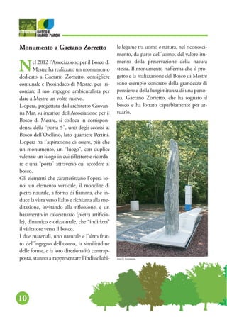 10
Monumento a Gaetano Zorzetto
Nel 2012 l’Associazione per il Bosco di
Mestre ha realizzato un monumento
dedicato a Gaetano Zorzetto, consigliere
comunale e Prosindaco di Mestre, per ri-
cordare il suo impegno ambientalista per
dare a Mestre un volto nuovo.
L'opera, progettata dall'architetto Giovan-
na Mar, su incarico dell'Associazione per il
Bosco di Mestre, si colloca in corrispon-
denza della “porta 5”, uno degli accessi al
Bosco dell'Osellino, lato quartiere Pertini.
L'opera ha l'aspirazione di essere, più che
un monumento, un “luogo”, con duplice
valenza: un luogo in cui riflettere e ricorda-
re e una “porta” attraverso cui accedere al
bosco.
Gli elementi che caratterizzano l'opera so-
no: un elemento verticale, il monolite di
pietra naurale, a forma di fiamma, che in-
duce la vista verso l'alto e richiama alla me-
ditazione, invitando alla riflessione, e un
basamento in calcestruzzo (pietra artificia-
le), dinamico e orizzontale, che “indirizza”
il visitatore verso il bosco.
I due materiali, uno naturale e l'altro frut-
to dell'ingegno dell'uomo, la similitudine
delle forme, e la loro direzionalità contrap-
posta, stanno a rappresentare l'indissolubi-
le legame tra uomo e natura, nel riconosci-
mento, da parte dell'uomo, del valore im-
menso della preservazione della natura
stessa. Il monumento riafferma che il pro-
getto e la realizzazione del Bosco di Mestre
sono esempio concreto della grandezza di
pensiero e della lungimiranza di una perso-
na, Gaetano Zorzetto, che ha sognato il
bosco e ha lottato caparbiamente per at-
tuarlo.
foto D. Gerometta
 