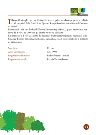 orsi
orsi
a c
ola
o d
d’a
via
ata
50
13
Il bosco Ottolenghi con i suoi 20 ettari è stata la prima area boscata aperta al pubbli-
co, di proprietà della Fondazione Querini Stampalia ed ora in usufrutto al Comune
di Venezia.
Piantata nel 1998 con fondi dell'Unione Europea (reg 2080/92) questa importante por-
zione del Bosco, nel 2007 era già pronta per essere utilizzata.
L'Istituzione “il Bosco di Mestre” ha realizzato le attrezzature (percorsi pedonali e cicla-
bili, aree di sosta, passerelle, parcheggio, segnaletica, ecc...) che permettono ai cittadini
di frequentarlo.
Superficie: 30 ettari
Anno di impianto: 1997-1999
Progettazione impianto: Studio Ferrarini - Pitteri
Progettazione arredi: Servizio Tecnico Bosco
 