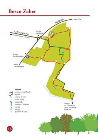P
ainitlAaiv
znesoCetrofaiv
Entrata
Ca’ Colombara,
verso il Terminal
del Tram
Ca’Abbondanza
Entrata
via Altinia
Entrata
acnarFideihgnelottOihcsob
fontana
LEGENDA
piaz
percorso ciclopedonale
zola di sosta
corsi d’acqua
area umida
semaforo a chiamata
entrata
quaderno di Zaher
ippovia
bosco
di Zaher
verso Dese
verso
Favaro Veneto
fontana
LEGENDA
piaz
percorso ciclopedonale
zola di sosta
corsi d’acqua
area umida
semaforo a chiamata
entrata
quaderno di Zaher
ippovia
Bosco Zaher
16
 