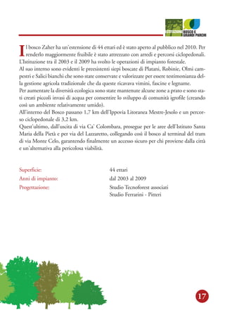 17
Il bosco Zaher ha un'estensione di 44 ettari ed è stato aperto al pubblico nel 2010. Per
renderlo maggiormente fruibile è stato attrezzato con arredi e percorsi ciclopedonali.
L’Istituzione tra il 2003 e il 2009 ha svolto le operazioni di impianto forestale.
Al suo interno sono evidenti le preesistenti siepi boscate di Platani, Robinie, Olmi cam-
pestri e Salici bianchi che sono state conservate e valorizzate per essere testimonianza del-
la gestione agricola tradizionale che da queste ricavava vimini, fascine e legname.
Per aumentare la diversità ecologica sono state mantenute alcune zone a prato e sono sta-
ti creati piccoli invasi di acqua per consentire lo sviluppo di comunità igrofile (creando
così un ambiente relativamente umido).
All’interno del Bosco passano 1,7 km dell'Ippovia Litoranea Mestre-Jesolo e un percor-
so ciclopedonale di 3,2 km.
Quest'ultimo, dall'uscita di via Ca' Colombara, prosegue per le aree dell'Istituto Santa
Maria della Pietà e per via del Lazzaretto, collegando così il bosco al terminal del tram
di via Monte Celo, garantendo finalmente un accesso sicuro per chi proviene dalla città
e un'alternativa alla pericolosa viabilità.
Superficie: 44 ettari
Anni di impianto: dal 2003 al 2009
Progettazione: Studio Tecnoforest associati
Studio Ferrarini - Pitteri
 