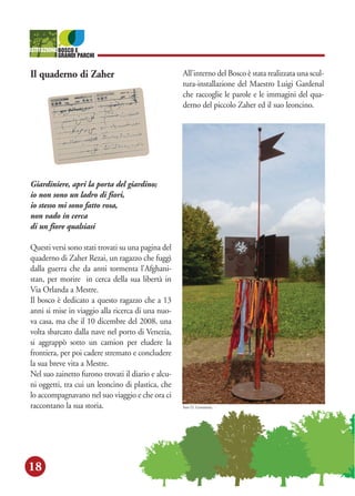 18
Il quaderno di Zaher
Giardiniere, apri la porta del giardino;
io non sono un ladro di fiori,
io stesso mi sono fatto rosa,
non vado in cerca
di un fiore qualsiasi
Questi versi sono stati trovati su una pagina del
quaderno di Zaher Rezai, un ragazzo che fuggì
dalla guerra che da anni tormenta l'Afghani-
stan, per morire in cerca della sua libertà in
Via Orlanda a Mestre.
Il bosco è dedicato a questo ragazzo che a 13
anni si mise in viaggio alla ricerca di una nuo-
va casa, ma che il 10 dicembre del 2008, una
volta sbarcato dalla nave nel porto di Venezia,
si aggrappò sotto un camion per eludere la
frontiera, per poi cadere stremato e concludere
la sua breve vita a Mestre.
Nel suo zainetto furono trovati il diario e alcu-
ni oggetti, tra cui un leoncino di plastica, che
lo accompagnavano nel suo viaggio e che ora ci
raccontano la sua storia.
All'interno del Bosco è stata realizzata una scul-
tura-installazione del Maestro Luigi Gardenal
che raccoglie le parole e le immagini del qua-
derno del piccolo Zaher ed il suo leoncino.
foto D. Gerometta
 