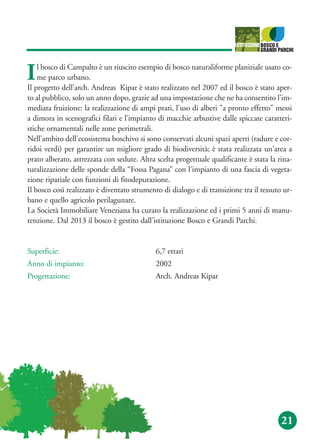 21
Il bosco di Campalto è un riuscito esempio di bosco naturaliforme planiziale usato co-
me parco urbano.
Il progetto dell'arch. Andreas Kipar è stato realizzato nel 2007 ed il bosco è stato aper-
to al pubblico, solo un anno dopo, grazie ad una impostazione che ne ha consentito l'im-
mediata fruizione: la realizzazione di ampi prati, l'uso di alberi "a pronto effetto" messi
a dimora in scenografici filari e l’impianto di macchie arbustive dalle spiccate caratteri-
stiche ornamentali nelle zone perimetrali.
Nell'ambito dell'ecosistema boschivo si sono conservati alcuni spazi aperti (radure e cor-
ridoi verdi) per garantire un migliore grado di biodiversità; è stata realizzata un'area a
prato alberato, attrezzata con sedute. Altra scelta progettuale qualificante è stata la rina-
turalizzazione delle sponde della “Fossa Pagana” con l'impianto di una fascia di vegeta-
zione ripariale con funzioni di fitodepurazione.
Il bosco così realizzato è diventato strumento di dialogo e di transizione tra il tessuto ur-
bano e quello agricolo perilagunare.
La Società Immobiliare Veneziana ha curato la realizzazione ed i primi 5 anni di manu-
tenzione. Dal 2013 il bosco è gestito dall'istituzione Bosco e Grandi Parchi.
Superficie: 6,7 ettari
Anno di impianto: 2002
Progettazione: Arch. Andreas Kipar
 