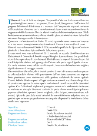 25
Il bosco di Franca è dedicato ai ragazzi “desaparecidos” durante la dittatura militare ar-
gentina degli anni settanta. Una per tutti, Franca Jarach, li rappresenta. Nell'ambito del
progetto didattico sui diritti umani e la memoria dei Desaparacidos argentini promosso
dall'Associazione rEsistenze, con la partecipazione di alcune scuole superiori veneziane e le
rappresentati delle Madres de Plaza de Mayo è stata loro dedicata una siepe arborea. Gli al-
beri sono un monumento vivente, efficace più della pietra per ricordare coloro dei quali si
era voluta distruggere anche la loro memoria.
Quest’area, che ha un’estensione di circa 22 ettari, è particolarmente interessante in quan-
to al suo interno interagiscono tre diversi ecosistemi: il bosco, le aree umide e il prato.
Il bosco è stato realizzato tra il 2003 e il 2006, secondo le specifiche del Querco Carpineto
planiziale, la formazione tipica dei boschi della pianura padana.
Le aree umide sono state realizzate nel 2012, attuando un accordo di collaborazione tra
l’Istituzione e il Consorzio di Bonifica Acque Risorgive. Sono stati creati due grandi baci-
ni per la fitodepurazione di circa due ettari. I bacini hanno lo scopo di depurare l’acqua dei
canali irrigui che sfociano in Laguna grazie all’azione delle specie vegetali igrofile piantate.
Un simile ambiente attrae anfibi e uccelli acquatici, incrementa la biodiversità e migliora
significativamente il paesaggio naturale.
Il terzo ambiente è la radura, che si estende per circa 3 ettari ed è attraversata da un percor-
so ciclo-pedonale in rilevato. Nella parte centrale dell’area è stata conservata una siepe ar-
borea preesistente come testimonianza della gestione tradizionale dei terreni agricoli:
Platani, Robinie, Olmi campestri e Pioppi venivano mantenuti, specialmente lungo i fos-
si, per ricavarne legname da ardere e per la produzione di utensili necessari alle lavorazioni
agricole. Con l’obiettivo di migliorare il paesaggio e aumentare la biodiversità è inoltre sta-
to seminato un miscuglio di sementi costituito da specie erbacee annuali (principalmente
papavero e fiordaliso) e perenni (tra cui margherita, salvia dei prati, centaurea minore, vul-
neraria) tipiche dei prati delle nostre latitudini. Le annuali fioriranno nel primo anno ve-
getativo e poi andranno progressivamente a scomparire e le perenni le sostituiranno dal se-
condo anno vegetativo.
Superficie: 22 ettari
Anno di impianto: 2004-2006
Progettazione bosco: Studio Tecnoforest associati
- Studio Ferrarini associati
Progettazione radura: Dott.ssa Giulia Di Thiene
Realizzazione radura: 2012
Direzione Lavori: Servizio Tecnico Bosco
 
