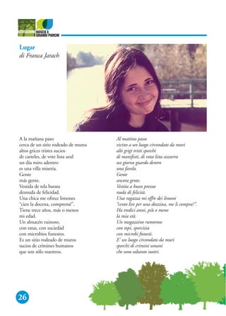 26
Lugar
di Franca Jarach
A la mañana paso
cerca de un sitio rodeado de muros
altos grices tristes sucios
de carteles, de vote lista azul
un día miro adentro
es una villa miseria.
Gente
más gente.
Vestida de tela barata
desnuda de felicidad.
Una chica me ofrece limones
“cien la docena, compremé”.
Tiene trece años, más o menos
mi edad.
Un almacén ruinoso,
con ratas, con suciedad
con microbios funestos.
Es un sitio rodeado de muros
sucios de crímines humanos
que son sólo nuestros.
Al mattino passo
vicino a un luogo circondato da muri
alti grigi tristi sporchi
di manifesti, di vota lista azzurra
un giorno guardo dentro
una favela.
Gente
ancora gente.
Vestita a buon prezzo
nuda di felicità.
Una ragazza mi offre dei limoni
“cento lire per una dozzina, me li compra?”.
Ha tredici anni, più o meno
la mia età.
Un magazzino rumoroso
con topi, sporcizia
con microbi funesti.
E' un luogo circondato da muri
sporchi di crimini umani
che sono soltanto nostri.
 