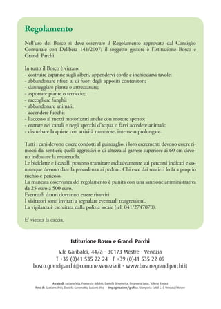 Istituzione Bosco e Grandi Parchi
V.le Garibaldi, 44/a - 30173 Mestre - Venezia
T +39 (0)41 535 22 24 - F +39 (0)41 535 22 09
bosco.grandiparchi@comune.venezia.it - www.boscoegrandiparchi.it
A cura di: Luciana Vita, Francesco Boldrin, Daniela Gerometta, Emanuela Luise, Valeria Ravara
Foto di: Graziano Arici, Daniela Gerometta, Luciana Vita - Impaginazione/grafica: Stamperia Cetid S.r.l. Venezia/Mestre
Regolamento
Nell’uso del Bosco si deve osservare il Regolamento approvato dal Consiglio
Comunale con Delibera 141/2007; il soggetto gestore è l’Istituzione Bosco e
Grandi Parchi.
In tutto il Bosco è vietato:
- costruire capanne sugli alberi, appendervi corde e inchiodarvi tavole;
- abbandonare rifiuti al di fuori degli appositi contenitori;
- danneggiare piante o attrezzature;
- asportare piante o terriccio;
- raccogliere funghi;
- abbandonare animali;
- accendere fuochi;
- l’accesso ai mezzi motorizzati anche con motore spento;
- entrare nei canali e negli specchi d’acqua o farvi accedere animali;
- disturbare la quiete con attività rumorose, intense o prolungate.
Tutti i cani devono essere condotti al guinzaglio, i loro escrementi devono essere ri-
mossi dai sentieri; quelli aggressivi o di altezza al garrese superiore ai 60 cm devo-
no indossare la museruola.
Le biciclette e i cavalli possono transitare esclusivamente sui percorsi indicati e co-
munque devono dare la precedenza ai pedoni. Chi esce dai sentieri lo fa a proprio
rischio e pericolo.
La mancata osservanza del regolamento è punita con una sanzione amministrativa
da 25 euro a 500 euro.
Eventuali danni dovranno essere risarciti.
I visitatori sono invitati a segnalare eventuali trasgressioni.
La vigilanza è esercitata dalla polizia locale (tel. 041/2747070).
E’ vietata la caccia.
 