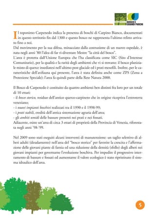 don
serv
dat
abi
sos
ua
e
etto
pes
5
Il toponimo Carpenedo indica la presenza di boschi di Carpino Bianco, documentati
in questo territorio fin dal 1300 e questo bosco ne rappresenta l'ultimo relitto arriva-
to fino a noi.
Dal movimento per la sua difesa, minacciato dalla costruzione di un nuovo ospedale, è
nata negli anni '80 l'idea di far ri-diventare Mestre “la città del bosco”.
L'area è protetta dall'Unione Europea che l'ha classificata come SIC (Sito d'Interesse
Comunitario), per la qualità e la rarità degli ambienti che vi si trovano: il bosco planizia-
le misto di querce insediatesi nell'ultimo post glaciale ed i prati mesofili. Inoltre, per le ca-
ratteristiche dell'avifauna qui presente, l'area è stata definita anche come ZPS (Zona a
Protezione Speciale); l'area fa quindi parte della Rete Natura 2000.
Il Bosco di Carpenedo è costituito da quattro ambienti ben distinti fra loro per un totale
di 10 ettari:
- il bosco storico, residuo dell'antico querco-carpineto che in origine ricopriva l'entroterra
veneziano;
- i nuovi impianti boschivi realizzati tra il 1990 e il 1998-99;
- i prati stabili, eredità dell'antica sistemazione agraria dell'area;
- gli ambiti umidi delle bassure presenti nei prati e nei fossati.
Adiacente, esiste un'area di circa 3 ettari di proprietà della Provincia di Venezia, riforesta-
ta negli anni '98-'99.
Nel 2009 sono stati eseguiti alcuni interventi di manutenzione: un taglio selettivo di al-
beri adulti (diradamento) nell’area del “bosco storico” per favorire la crescita e l’afferma-
zione delle giovani piante di farnia ed una riduzione della densità (sfollo) degli alberi nei
giovani impianti per governarne l’evoluzione boschiva. Per impedire il progressivo inter-
ramento di bassure e fossati ed aumentarne il valore ecologico è stato ripristinato il siste-
ma idraulico dell’area.
5
 